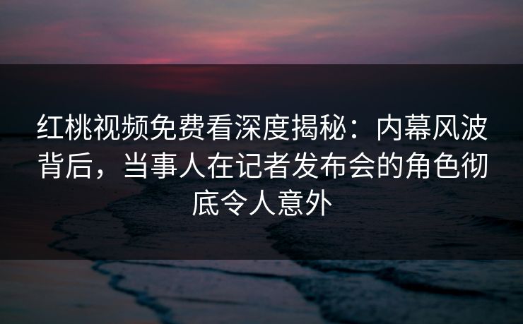 红桃视频免费看深度揭秘：内幕风波背后，当事人在记者发布会的角色彻底令人意外