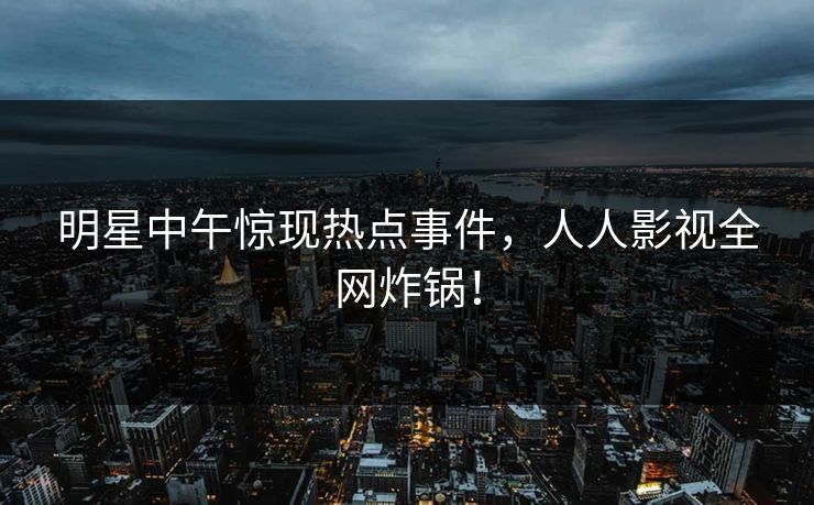 明星中午惊现热点事件，人人影视全网炸锅！